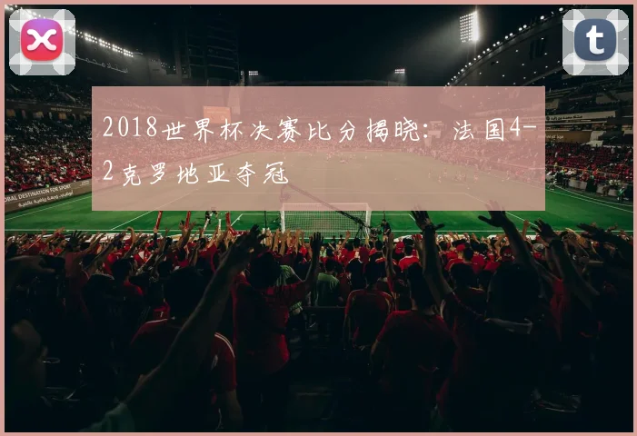 2018世界杯决赛比分揭晓：法国4-2克罗地亚夺冠