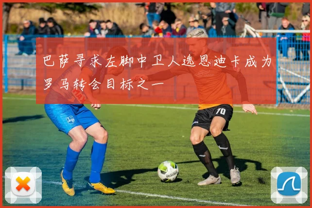 巴萨寻求左脚中卫人选恩迪卡成为罗马转会目标之一