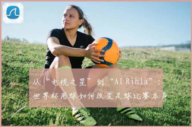 从“电视之星”到“Al Rihla”：世界杯用球如何改变足球比赛本身？