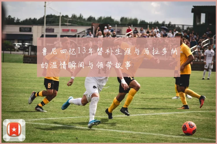 鲁尼回忆13年替补生涯与马拉多纳的温情瞬间与领带故事