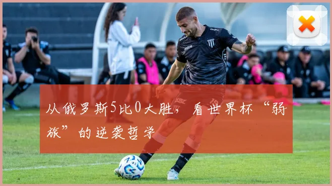 从俄罗斯5比0大胜，看世界杯“弱旅”的逆袭哲学
